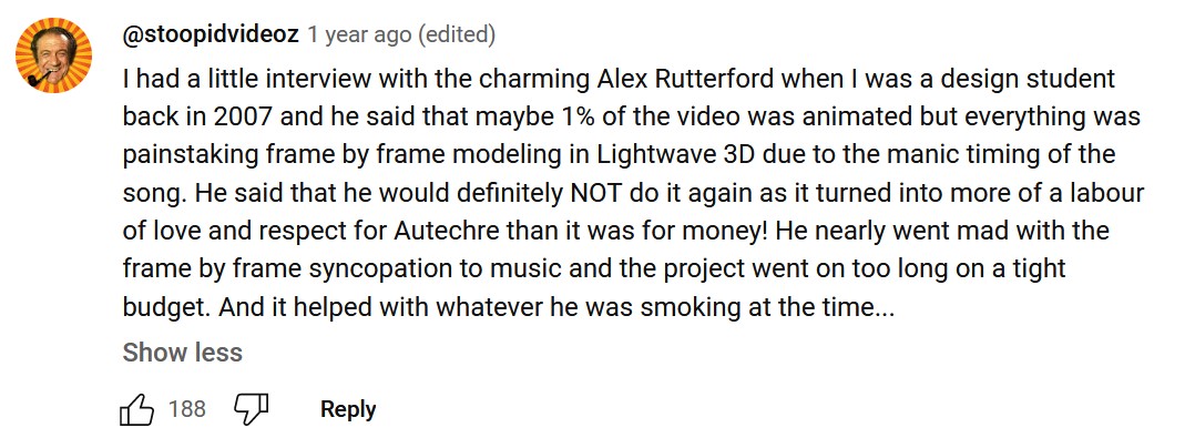 I had a little interview with the charming Alex Rutterford when I was a design student back in 2007 and he said that maybe 1% of the video was animated but everything was painstaking frame by frame modeling in Lightwave 3D due to the manic timing of the song. He said that he would definitely NOT do it again as it turned into more of a labour of love and respect for Autechre than it was for money! He nearly went mad with the frame by frame syncopation to music and the project went on too long on a tight budget. And it helped with whatever he was smoking at the time…